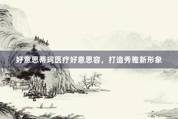 好意思蒂珂医疗好意思容，打造秀雅新形象